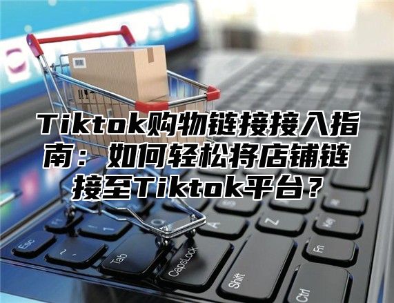 Tiktok购物链接接入指南：如何轻松将店铺链接至Tiktok平台？