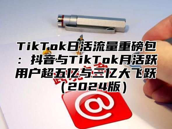 TikTok日活流量重磅包：抖音与TikTok月活跃用户超五亿与三亿大飞跃2025版
