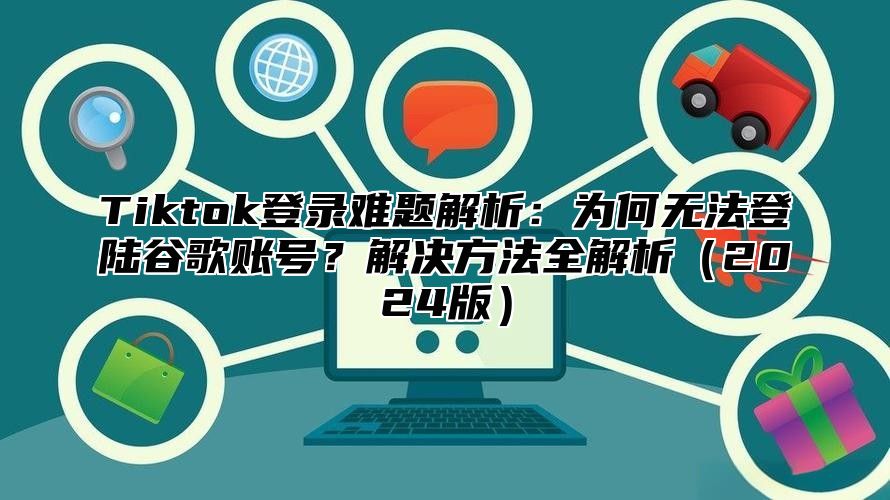 Tiktok登录难题解析：为何无法登陆谷歌账号？解决方法全解析2025版