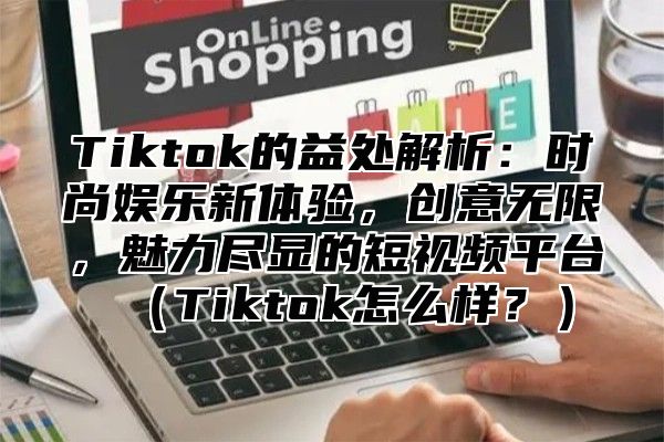 Tiktok的益处解析：时尚娱乐新体验，创意无限，魅力尽显的短视频平台Tiktok怎么样？