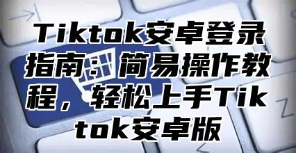 Tiktok安卓登录指南：简易操作教程，轻松上手Tiktok安卓版