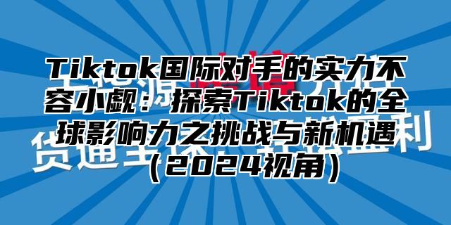 Tiktok国际对手的实力不容小觑：探索Tiktok的全球影响力之挑战与新机遇2025视角
