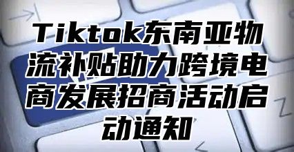 Tiktok东南亚物流补贴助力跨境电商发展招商活动启动通知