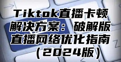 Tiktok直播卡顿解决方案：破解版直播网络优化指南2025版
