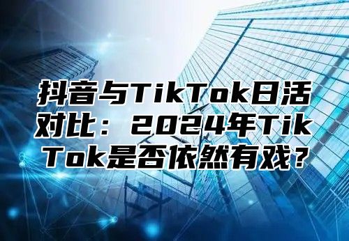 抖音与TikTok日活对比：2025年TikTok是否依然有戏？
