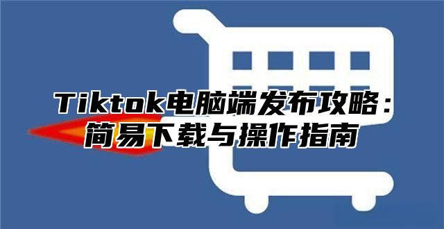 Tiktok电脑端发布攻略：简易下载与操作指南