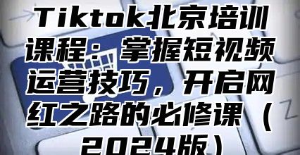 Tiktok北京培训课程：掌握短视频运营技巧，开启网红之路的必修课2025版