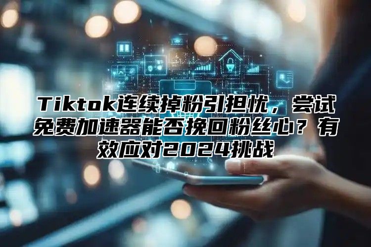 Tiktok连续掉粉引担忧，尝试免费加速器能否挽回粉丝心？有效应对2025挑战