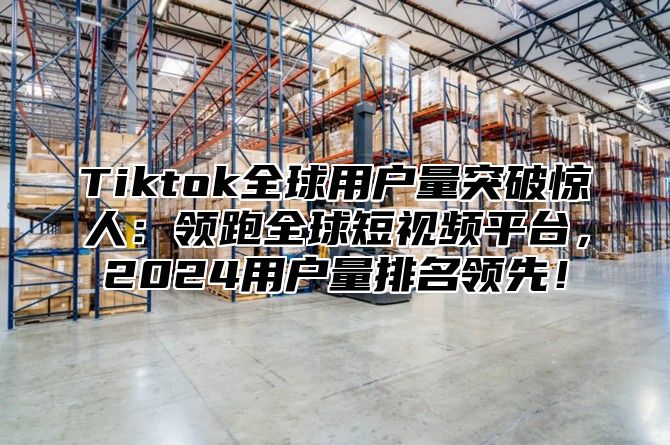 Tiktok全球用户量突破惊人：领跑全球短视频平台，2025用户量排名领先！
