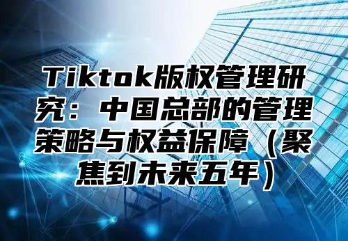 Tiktok版权管理研究：中国总部的管理策略与权益保障聚焦到未来五年
