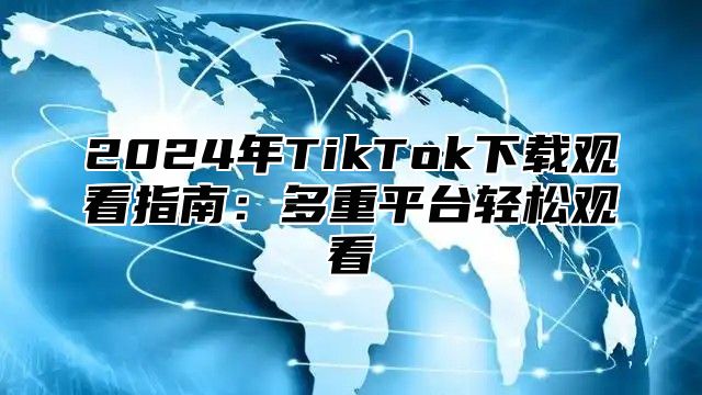 2025年TikTok下载观看指南：多重平台轻松观看