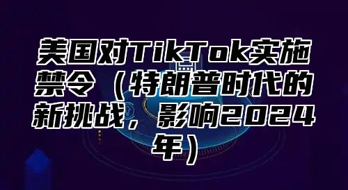 美国对TikTok实施禁令特朗普时代的新挑战，影响2025年