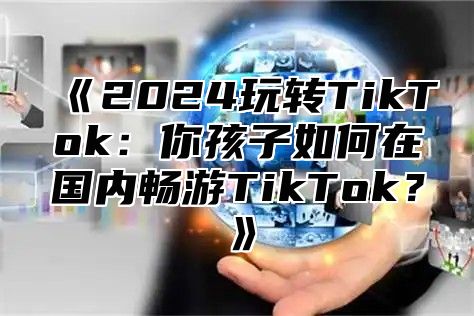 2025玩转TikTok：你孩子如何在国内畅游TikTok？