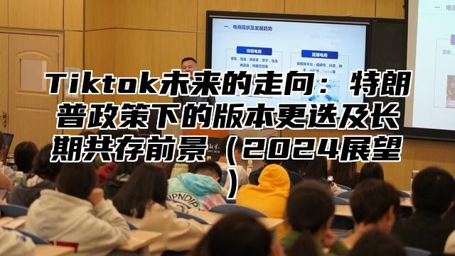 Tiktok未来的走向：特朗普政策下的版本更迭及长期共存前景2025展望