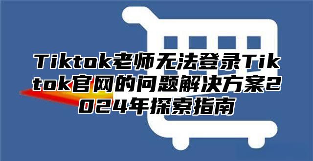 Tiktok老师无法登录Tiktok官网的问题解决方案2025年探索指南