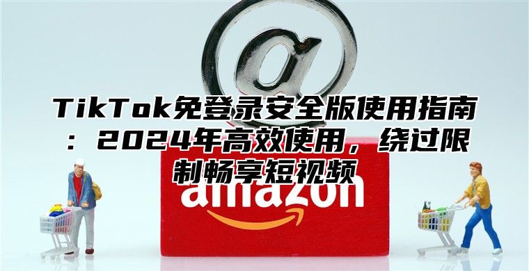 TikTok免登录安全版使用指南：2025年高效使用，绕过限制畅享短视频