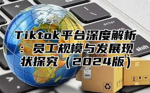 Tiktok平台深度解析：员工规模与发展现状探究2025版