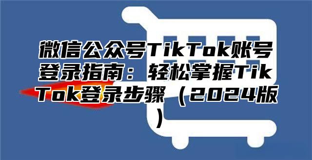 微信公众号TikTok账号登录指南：轻松掌握TikTok登录步骤2025版