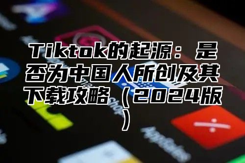 Tiktok的起源：是否为中国人所创及其下载攻略2025版