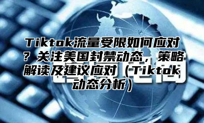 Tiktok流量受限如何应对？关注美国封禁动态，策略解读及建议应对Tiktok动态分析