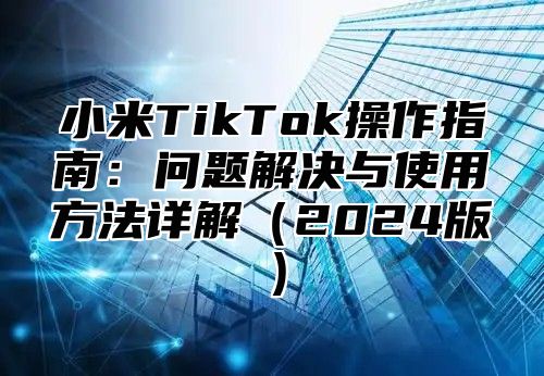 小米TikTok操作指南：问题解决与使用方法详解2025版