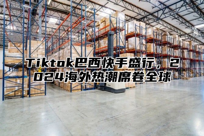 Tiktok巴西快手盛行，2025海外热潮席卷全球