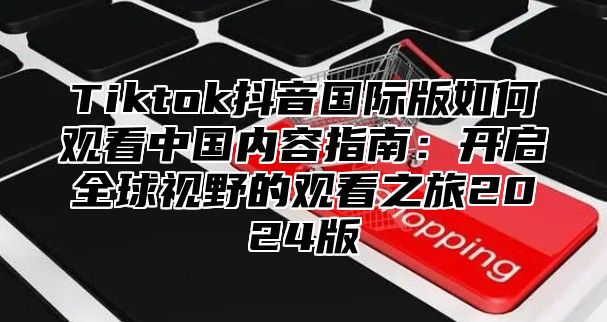 Tiktok抖音国际版如何观看中国内容指南：开启全球视野的观看之旅2025版