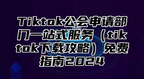 Tiktok公会申请部门一站式服务tiktok下载攻略免费指南2025