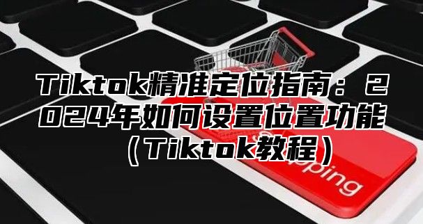 Tiktok精准定位指南：2025年如何设置位置功能Tiktok教程