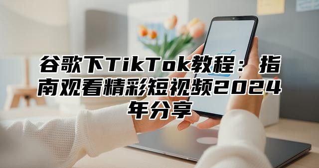 谷歌下TikTok教程:指南观看精彩短视频2025年分享