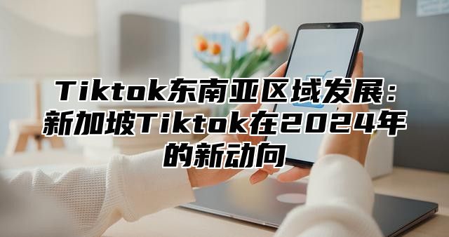 Tiktok东南亚区域发展：新加坡Tiktok在2025年的新动向