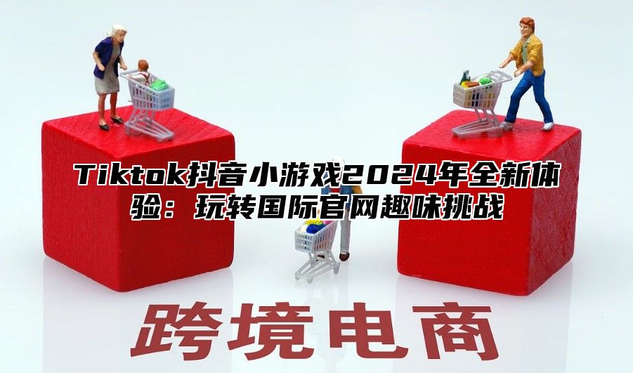 Tiktok抖音小游戏2025年全新体验：玩转国际官网趣味挑战