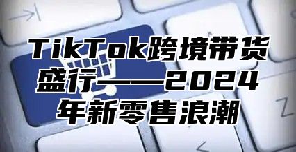 TikTok跨境带货盛行——2025年新零售浪潮