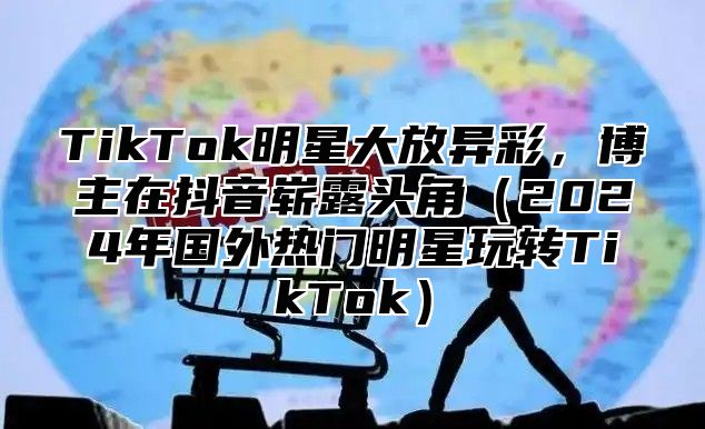 TikTok明星大放异彩，博主在抖音崭露头角2025年国外热门明星玩转TikTok