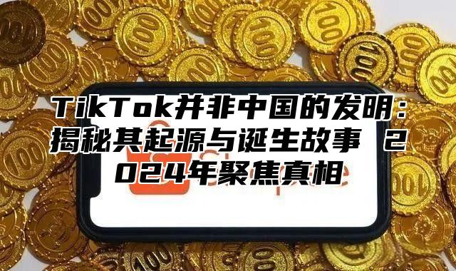 TikTok并非中国的发明：揭秘其起源与诞生故事 2025年聚焦真相