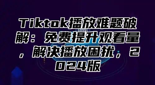 Tiktok播放难题破解：免费提升观看量，解决播放困扰，2025版