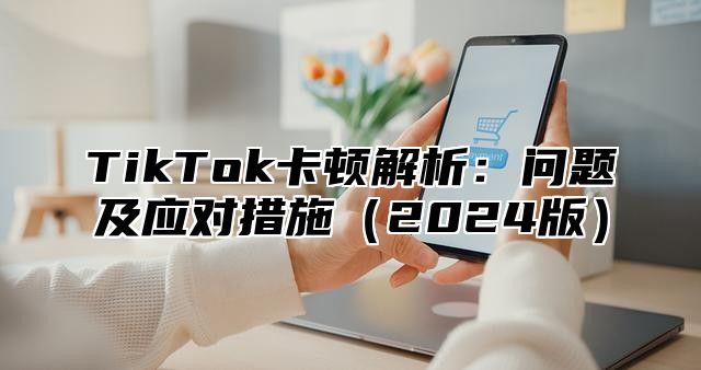 TikTok卡顿解析：问题及应对措施2025版