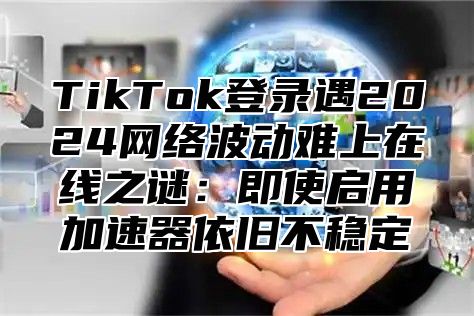 TikTok登录遇2025网络波动难上在线之谜：即使启用加速器依旧不稳定