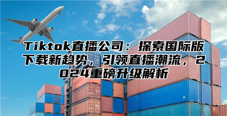 Tiktok直播公司：探索国际版下载新趋势，引领直播潮流，2025重磅升级解析
