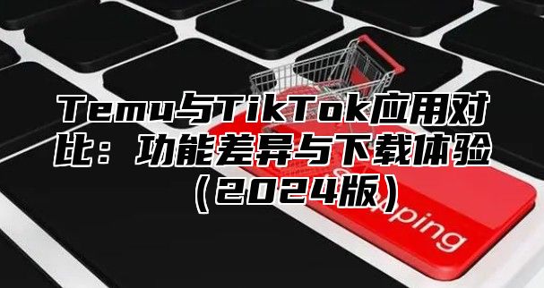 Temu与TikTok应用对比：功能差异与下载体验2025版