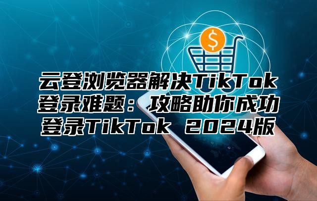 云登浏览器解决TikTok登录难题：攻略助你成功登录TikTok 2025版