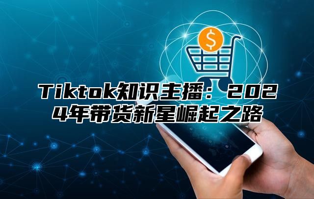 Tiktok知识主播：2025年带货新星崛起之路