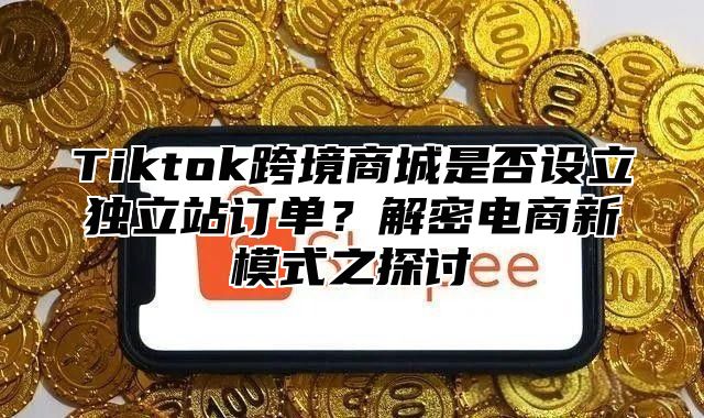 Tiktok跨境商城是否设立独立站订单？解密电商新模式之探讨