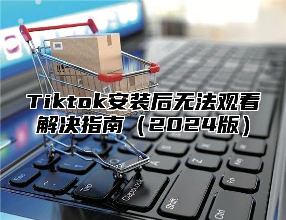 Tiktok安装后无法观看解决指南2025版