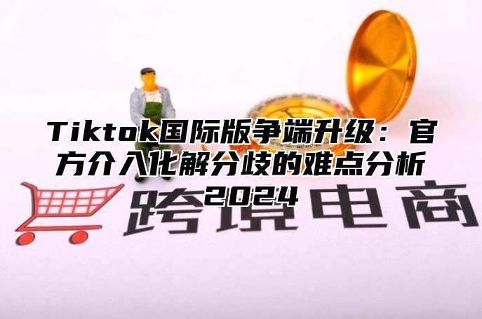 Tiktok国际版争端升级：官方介入化解分歧的难点分析 2025