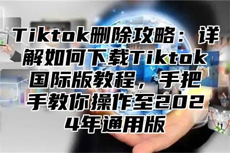 Tiktok删除攻略：详解如何下载Tiktok国际版教程，手把手教你操作至2025年通用版