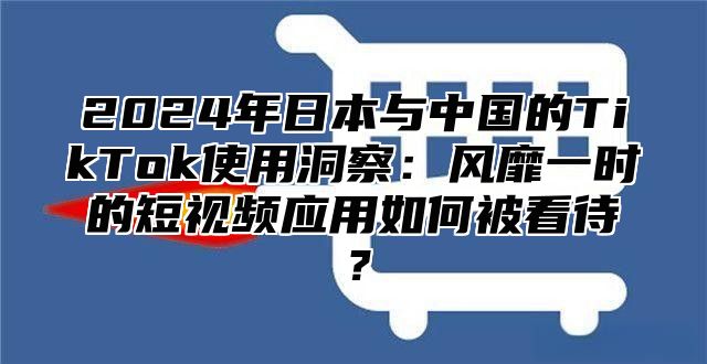 2025年日本与中国的TikTok使用洞察：风靡一时的短视频应用如何被看待？