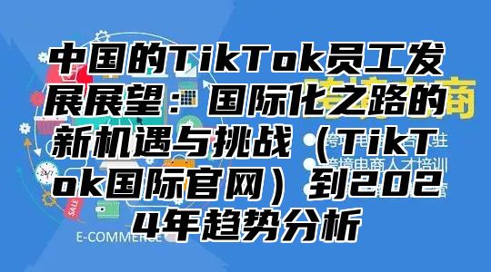 中国的TikTok员工发展展望：国际化之路的新机遇与挑战TikTok国际官网到2025年趋势分析