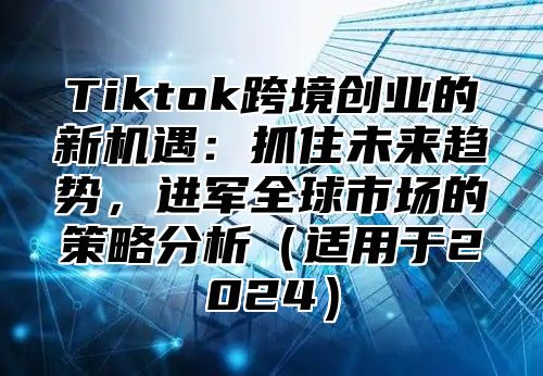 Tiktok跨境创业的新机遇：抓住未来趋势，进军全球市场的策略分析适用于2025
