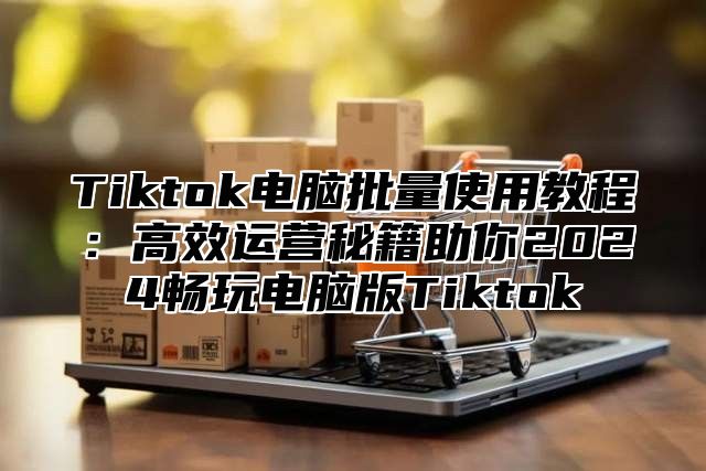 Tiktok电脑批量使用教程：高效运营秘籍助你2025畅玩电脑版Tiktok